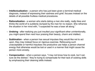 • Intellectualization - a person who has just been given a terminal medical
diagnosis, instead of expressing their sadness and grief, focuses instead on the
details of all possible fruitless medical procedures.
• Rationalization - a woman who starts dating a man she really, really likes and
thinks the world of is suddenly dumped by the man for no reason. She reframes
the situation in her mind with, “I suspected he was a loser all along.”
• Undoing - after realizing you just insulted your significant other unintentionally,
you might spend then next hour praising their beauty, charm and intellect.
• Sublimation - when a person has sexual impulses they would like not to act
upon, they may instead focus on rigorous exercise. Refocusing such
unacceptable or harmful impulses into productive use helps a person channel
energy that otherwise would be lost or used in a manner that might cause the
person more anxiety.
• Compensation - when a person says, “I may not know how to cook, but I can
sure do the dishes!,” they’re trying to compensate for their lack of cooking skills
by emphasizing their cleaning skills instead.
 