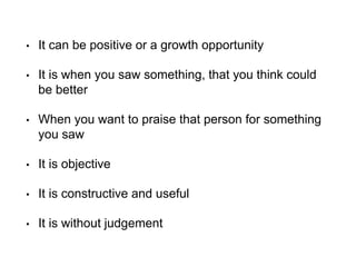 • It can be positive or a growth opportunity
• It is when you saw something, that you think could
be better
• When you want to praise that person for something
you saw
• It is objective
• It is constructive and useful
• It is without judgement
 