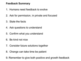 Feedback Summary
1. Humans need feedback to evolve
2. Ask for permission, in private and focused
3. State the facts
4. Ask questions to understand
5. Confirm what you understand
6. Be kind not nice
7. Consider future solutions together
8. Change can take time be patient
9. Remember to give both positive and growth feedback
 