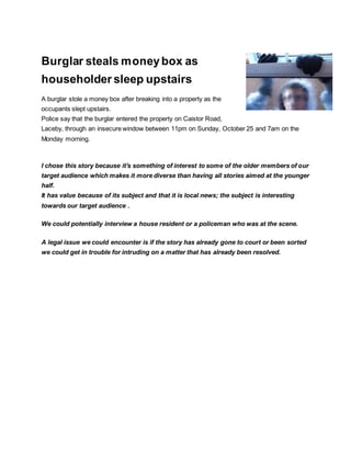 Burglar steals moneybox as
householder sleep upstairs
A burglar stole a money box after breaking into a property as the
occupants slept upstairs.
Police say that the burglar entered the property on Caistor Road,
Laceby, through an insecure window between 11pm on Sunday, October 25 and 7am on the
Monday morning.
I chose this story because it's something of interest to some of the older members of our
target audience which makes it more diverse than having all stories aimed at the younger
half.
It has value because of its subject and that it is local news; the subject is interesting
towards our target audience .
We could potentially interview a house resident or a policeman who was at the scene.
A legal issue we could encounter is if the story has already gone to court or been sorted
we could get in trouble for intruding on a matter that has already been resolved.
 