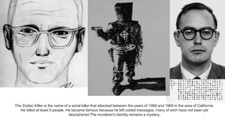 .
The Zodiac Killer is the name of a serial killer that attacked between the years of 1968 and 1969 in the area of California.
He killed at least 5 people. He became famous because he left coded messages, many of wich have not been yet
desciphered.The murderer's identity remains a mystery.
 