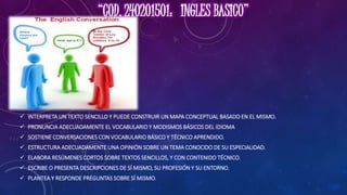  INTERPRETA UN TEXTO SENCILLO Y PUEDE CONSTRUIR UN MAPA CONCEPTUAL BASADO EN EL MISMO.
 PRONUNCIA ADECUADAMENTE EL VOCABULARIO Y MODISMOS BÁSICOS DEL IDIOMA
 SOSTIENE CONVERSACIONES CON VOCABULARIO BÁSICO Y TÉCNICO APRENDIDO.
 ESTRUCTURA ADECUADAMENTE UNA OPINIÓN SOBRE UN TEMA CONOCIDO DE SU ESPECIALIDAD.
 ELABORA RESÚMENES CORTOS SOBRE TEXTOS SENCILLOS, Y CON CONTENIDO TÉCNICO.
 ESCRIBE O PRESENTA DESCRIPCIONES DE SÍ MISMO, SU PROFESIÓN Y SU ENTORNO.
 PLANTEA Y RESPONDE PREGUNTAS SOBRE SÍ MISMO.
 