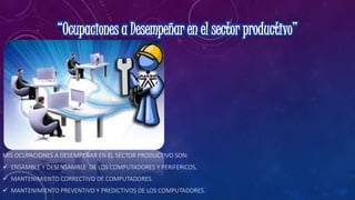 MIS OCUPACIONES A DESEMPEÑAR EN EL SECTOR PRODUCTIVO SON:
 ENSAMBLE Y DESENSAMBLE DE LOS COMPUTADORES Y PERIFERICOS.
 MANTENIMIENTO CORRECTIVO DE COMPUTADORES.
 MANTENIMIENTO PREVENTIVO Y PREDICTIVOS DE LOS COMPUTADORES.
 