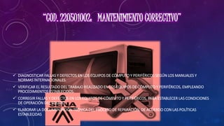  DIAGNOSTICAR FALLAS Y DEFECTOS EN LOS EQUIPOS DE CÓMPUTO Y PERIFÉRICOS SEGÚN LOS MANUALES Y
NORMAS INTERNACIONALES.
 VERIFICAR EL RESULTADO DEL TRABAJO REALIZADO EN LOS EQUIPOS DE CÓMPUTO Y PERIFÉRICOS, EMPLEANDO
PROCEDIMIENTOS ESTABLECIDOS.
 CORREGIR FALLAS Y DEFECTOS EN LOS EQUIPOS DE CÓMPUTO Y PERIFÉRICOS, PARA ESTABLECER LAS CONDICIONES
DE OPERACIÓN DEL EQUIPO.
 ELABORAR LA DOCUMENTACIÓN TÉCNICA DEL PROCESO DE REPARACIÓN, DE ACUERDO CON LAS POLÍTICAS
ESTABLECIDAS
 