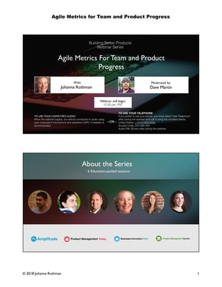 Agile Metrics for Team and Product Progress
1© 2018 Johanna Rothman
Agile Metrics For Team and Product
Progress
Johanna Rothman Dave Martin
With: Moderated by:
TO USE YOUR COMPUTER'S AUDIO:
When the webinar begins, you will be connected to audio using
your computer's microphone and speakers (VoIP). A headset is
recommended.
Webinar will begin:
12:30 pm, PST
TO USE YOUR TELEPHONE:
If you prefer to use your phone, you must select "Use Telephone"
after joining the webinar and call in using the numbers below.
United States: +1(415) 655-0052
Access Code: 222-588-459
Audio PIN: Shown after joining the webinar
--OR--
About the Series
6 Education-packed sessions
 