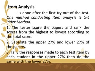 Item Analysis
- is done after the first try out of the test.
One method conducting item analysis is U-L
Index Method.
1. The tester score the papers and rank the
scores from the highest to lowest according to
the total score.
2. Separate the upper 27% and lower 27% of
the papers.
3. Tally the responses made to each test item by
each student in the upper 27% then do the
same with the lower 27%.
 
