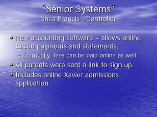 “Senior Systems”
Shea Francis - Controller
• New accounting software – allows online
tuition payments and statements.
– Eventually, fees can be paid online as well.
• All parents were sent a link to sign up.
• Includes online Xavier admissions
application.
 