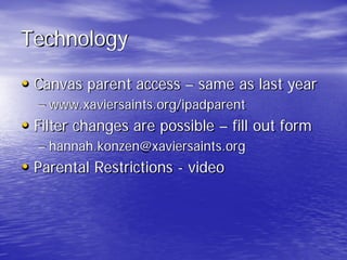 Technology
• Canvas parent access – same as last year
– www.xaviersaints.org/ipadparent
• Filter changes are possible – fill out form
– hannah.konzen@xaviersaints.org
• Parental Restrictions - video
 