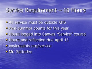 Service Requirement – 15 Hours
• All service must be outside XHS
• Past summer counts for this year
• Hours logged into Canvas “Service” course
• Hours and reflection due April 15
• xaviersaints.org/service
• Mr. Satterlee
 