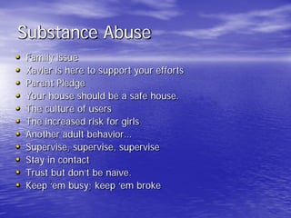 Substance Abuse
• Family issue
• Xavier is here to support your efforts
• Parent Pledge
• Your house should be a safe house.
• The culture of users
• The increased risk for girls
• Another adult behavior…
• Supervise, supervise, supervise
• Stay in contact
• Trust but don’t be naïve.
• Keep ‘em busy; keep ‘em broke
 