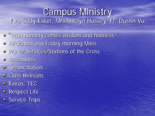 Campus Ministry
Mrs. Jody Esker, Mrs. Jaclyn Hussey, Fr. Dustin Vu
• “With humility comes wisdom and holiness.”
• All-School and Friday morning Mass
• Prayer Services/Stations of the Cross
• Assemblies
• Reconciliation
• Class Retreats
• Kairos, TEC
• Respect Life
• Service Trips
 