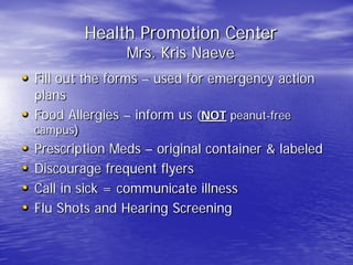Health Promotion Center
Mrs. Kris Naeve
• Fill out the forms – used for emergency action
plans
• Food Allergies – inform us (NOT peanut-free
campus)
• Prescription Meds – original container & labeled
• Discourage frequent flyers
• Call in sick = communicate illness
• Flu Shots and Hearing Screening
 