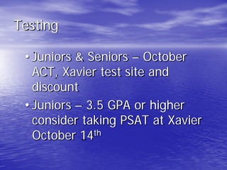 Testing
• Juniors & Seniors – October
ACT, Xavier test site and
discount
• Juniors – 3.5 GPA or higher
consider taking PSAT at Xavier
October 14th
 