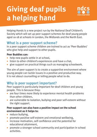 Giving deaf pupils
a helping hand
Helping Hands is a new project run by the National Deaf Children’s
Society which will set up peer support schemes for deaf young people
aged 10-18 at schools in London, the Midlands and the North East.
What is a peer support scheme?
In a peer support scheme children are trained to act as ‘Peer Buddies’
who give help and support to other pupils.
Peer Buddies can:
•	 help new pupils settle in at school,
•	 listen to other children’s experiences and have a chat,
•	 give support on practical things such as managing schoolwork.
The aim of peer support is to create a supportive environment where
young people can tackle issues in a positive and productive way.
It is not about counselling or telling people what to do.
Why is peer support important?
Peer support is particularly important for deaf children and young
people. This is because they:
•	 are four times more likely to experience mental health problems
	 than other children, 	
•	 are vulnerable to isolation, bullying and poor self-esteem without
	 the right support.
Peer support can also have a positive impact on the school
environment as it helps to:
•	 reduce bullying,	
•	 promote positive self-esteem and emotional wellbeing,	
•	 increase motivation, self confidence and the potential for
	 educational attainment,	
•	 promote a stronger school community and participation in school
	 activities.
 