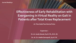 Effectiveness of Early Rehabilitation with
Exergaming inVirtual Reality on Gait in
Patients afterTotal Knee Replacement
dr. Putu GedeTara Darma Putra
Supervisor :
Dr. dr. Joudy Gessal, Sp.K.F.R., M.S. (K)
Dr. dr. Ch. Adelle Damopolii, Sp.K.F.R.
Journal Reading 1
 