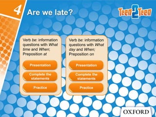 Verb be: information
questions with What
time and When;
Preposition at
Are we late?
Presentation
Complete the
statements
Practice
Verb be: information
questions with What
day and When;
Preposition on
Presentation
Complete the
statements
Practice
 
