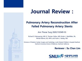 Journal Review :
Pulmonary Artery Reconstruction After
Failed Pulmonary Artery Stents
Ann Thorac Surg 2020;110:949-55
Richard D. Mainwaring, MD, R. Thomas Collins, MD, Kirstie L. MacMillen, PA,
Michal Palmon, BS, MPH, and Frank L. Hanley, MD
Divisions of Pediatric Cardiac Surgery and Cardiology, Lucile Packard Children’s Hospital Stanford,
Stanford University School of Medicine, Stanford, California
Reviewer : Su Chan Lim
 