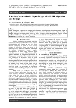 G. Sreenivasulu et al Int. Journal of Engineering Research and Application
ISSN : 2248-9622, Vol. 3, Issue 5, Sep-Oct 2013, pp.1669-1672

RESEARCH ARTICLE

www.ijera.com

OPEN ACCESS

Effective Compression in Digital Images with SPIHT Algorithm
and Entropy
G. Sreenivasulu, B. Srinivasa Rao
Assistant Professor Sree Vidyanikethan Engg.College (Autonomous) Tirupati, Andhra Pradesh
Assistant Professor Sree Vidyanikethan Engg.College (Autonomous) Tirupati, Andhra Pradesh.

Abstract
Image compression is achieved by removing data redundancy while preserving information content. SPIHT is
computationally very fast and among the best image compression algorithms known today. According to
statistic analysis of the output binary stream of SPIHT encoding, propose a simple and effective method
combined with Entropy for further compression that saves a lot of bits in the image data transmission.
Keywords — Encoding; DWT; SPIHT; Huffman

I.

INTRODUCTION

IMAGE compression techniques, especially
nonreversible or lossy ones, have been known to grow
computationally more complex as they grow more
efficient, confirming the tenets of source coding
theorems in information theory that code for a
(stationary) source approaches optimality in the limit
of
infinite
computation
(source
length).
Notwithstanding he image coding technique called
embedded zero tree wavelet (EZW), introduced by
Shapiro, interrupted the simultaneous progression of
efficiency and complexity. This technique not only
was competitive in performance with the most
complex techniques, but was extremely fast in
execution and produced an embedded bit stream. With
an embedded bit stream, the reception of code bits can
be stopped at any point and the image can be
decompressed and reconstructed. Following that
significant work, we developed an alternative
exposition of the underlying principles of the EZW
technique.
EZW stands for ‘Embedded Zero tree
Wavelet’, which is abbreviated from the title of
Jerome Shapiro’s 1993article [4],”Embedded Image
Coding Using Zero trees of Wavelet Coefficients”.
EZW is a simple and effective image compression
algorithm, its output bit-stream ordered by importance.
Encoding was able to end at any location, so it allowed
achieving accurate rate or distortion. This algorithm
does not need to train and require pre-stored codebook.
In a word, it does not require any prior knowledge of
original image.
More improvements over EZW are achieved
by SPIHT, by Amir Said and William Pearlman, in
1996 article, "Set Partitioning in Hierarchical Trees"
[5]. In this method, more (wide-sense) zero trees are
efficiently found and represented by separating the
tree root from the tree, so making compression more
efficient. Experiments are, shown that the image
through the wavelet transform, the generally small [6],
www.ijera.com

so it will appear seriate "0" situation in quantify.
SPIHT does not adopt a special method to treat with it,
but direct output. In this paper, focus on this point,
propose a simple and effective method combined with
Huffman encode for further compression. A large
number of experimental results are shown that this
method saves a lot of bits in transmission, further
enhanced the compression performance.
.

II.

SPIHT ALGORITHM

A. Description of the algorithm
Set partitioning in hierarchical trees (SPIHT)
is an image compression algorithm that exploits the
inherent similarities across the subband in a wavelet
decomposition of an image. The algorithm codes the
most important wavelet transform coefficients first,
and transmits the bits so that an increasingly refined
copy of the original image can be obtained
progressively.
The
powerful
wavelet-based
image
compression method called Set Partitioning in
Hierarchical Trees (SPIHT), The SPIHT method is
not a simple extension of traditional methods for
image compression, and represents an important
advance in the field. Image data through the wavelet
decomposition, the coefficient of the distribution turn
into a tree. According to this feature, defining a data
structure: spatial orientation tree. 4-level wavelet
decomposition of the spatial orientation trees structure
are shown in Figure1.We can see that each coefficients
has four children except the ‘red’ marked coefficients
in the LL subband and the coefficients in the highest
subband (HL1;LH1; HH1).
The following set of coordinates of coefficients is used
to represent set partitioning method in SPIHT
algorithm. The location of coefficient is notated by (i,
j), where i and indicate row and column indices,
respectively

1669 | P a g e

 