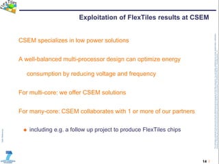 14 /
TheinformationcontainedinthisdocumentandanyattachmentsarethepropertyofFlexTilesconsortium.Youareherebynotifiedthatanyreview,dissemination,distribution,
copyingorotherwiseuseofthisdocumentmustbedoneinaccordancewiththeCAoftheproject(TRT/DJ/624412785.2011).Templateversion1.0
Exploitation of FlexTiles results at CSEM
CSEM specializes in low power solutions
A well-balanced multi-processor design can optimize energy
consumption by reducing voltage and frequency
For multi-core: we offer CSEM solutions
For many-core: CSEM collaborates with 1 or more of our partners
 including e.g. a follow up project to produce FlexTiles chips
 