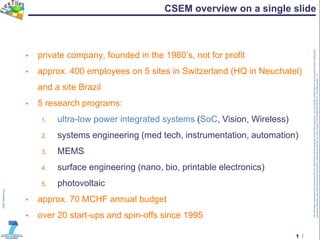 1 /
TheinformationcontainedinthisdocumentandanyattachmentsarethepropertyofFlexTilesconsortium.Youareherebynotifiedthatanyreview,dissemination,distribution,
copyingorotherwiseuseofthisdocumentmustbedoneinaccordancewiththeCAoftheproject(TRT/DJ/624412785.2011).Templateversion1.0
CSEM overview on a single slide
• private company, founded in the 1980’s, not for profit
• approx. 400 employees on 5 sites in Switzerland (HQ in Neuchatel)
and a site Brazil
• 5 research programs:
1. ultra-low power integrated systems (SoC, Vision, Wireless)
2. systems engineering (med tech, instrumentation, automation)
3. MEMS
4. surface engineering (nano, bio, printable electronics)
5. photovoltaic
• approx. 70 MCHF annual budget
• over 20 start-ups and spin-offs since 1995
 