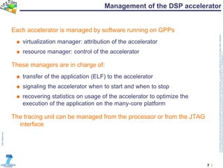 7 /
TheinformationcontainedinthisdocumentandanyattachmentsarethepropertyofFlexTilesconsortium.Youareherebynotifiedthatanyreview,dissemination,distribution,
copyingorotherwiseuseofthisdocumentmustbedoneinaccordancewiththeCAoftheproject(TRT/DJ/624412785.2011).Templateversion1.0
Management of the DSP accelerator
Each accelerator is managed by software running on GPPs
 virtualization manager: attribution of the accelerator
 resource manager: control of the accelerator
These managers are in charge of:
 transfer of the application (ELF) to the accelerator
 signaling the accelerator when to start and when to stop
 recovering statistics on usage of the accelerator to optimize the
execution of the application on the many-core platform
The tracing unit can be managed from the processor or from the JTAG
interface
 