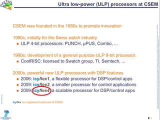 8 /
TheinformationcontainedinthisdocumentandanyattachmentsarethepropertyofFlexTilesconsortium.Youareherebynotifiedthatanyreview,dissemination,distribution,
copyingorotherwiseuseofthisdocumentmustbedoneinaccordancewiththeCAoftheproject(TRT/DJ/624412785.2011).Templateversion1.0
Ultra low-power (ULP) processors at CSEM
CSEM was founded in the 1980s to promote innovation
1980s, initially for the Swiss watch industry
 ULP 4-bit processors: PUNCH, µPUS, Combo, ...
1990s, development of a general purpose ULP 8-bit processor:
 CoolRISC: licensed to Swatch group, TI, Semtech, ...
2000s, powerful new ULP processors with DSP features
 2006: icyflex1, a flexible processor for DSP/control apps
 2009: icyflex2, a smaller processor for control applications
 2009: icyflex4, a scalable processor for DSP/control apps
icyflex is a registered trademark of CSEM
 