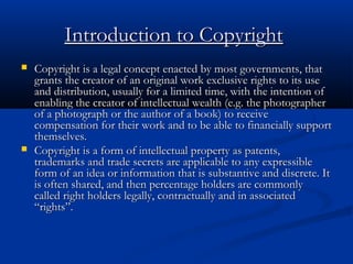 Introduction to CopyrightIntroduction to Copyright
 Copyright is a legal concept enacted by most governments, thatCopyright is a legal concept enacted by most governments, that
grants the creator of an original work exclusive rights to its usegrants the creator of an original work exclusive rights to its use
and distribution, usually for a limited time, with the intention ofand distribution, usually for a limited time, with the intention of
enabling the creator of intellectual wealth (e.g. the photographerenabling the creator of intellectual wealth (e.g. the photographer
of a photograph or the author of a book) to receiveof a photograph or the author of a book) to receive
compensation for their work and to be able to financially supportcompensation for their work and to be able to financially support
themselves.themselves.
 Copyright is a form of intellectual property as patents,Copyright is a form of intellectual property as patents,
trademarks and trade secrets are applicable to any expressibletrademarks and trade secrets are applicable to any expressible
form of an idea or information that is substantive and discrete. Itform of an idea or information that is substantive and discrete. It
is often shared, and then percentage holders are commonlyis often shared, and then percentage holders are commonly
called right holders legally, contractually and in associatedcalled right holders legally, contractually and in associated
“rights”.“rights”.
 