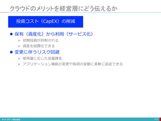 クラウドのメリットを経営層にどう伝えるか
117
投資コスト（CapEX）の削減
 保有（資産化）から利用（サービス化）
 初期投資が抑制される
 資産を経費化できる
 変更に伴うリスク回避
 使用量に応じた従量課金
 アプリケーション機能の変更や負荷の変動に柔軟に追従できる
 