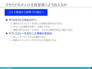 クラウドのメリットを経営層にどう伝えるか
120
コスト削減から競争力の強化へ
 守りのITから攻めのITへ
 最新のテクノロジーを活かした事業の差別化ができる
 グローバル展開が容易に、迅速にできる
 構築や保守のスピードが早く、ビジネス環境の変化に即応できる
 テクノロジーを活かした事業の差別化
 新しいサービスモデルを構築できる
 最新のテクノロジーがクラウドから提供される
 