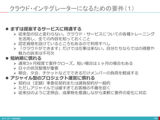 クラウド・インテグレーターになるための要件（１）
138
 まずは提案するサービスに精通する
 従来型のSIと変わらない。クラウド・サービスについての各種トレーニング
を活用し、全ての内容を知っておくこと
 認定資格を設けているところもあるので利用すべし
 「クラウドができます」だけでは仕事は来ない。自分たちならではの得意や
魅力の訴求は不可欠
 短納期に慣れる
 通常3ヶ月程度で案件クローズ。短い場合は１ヶ月の場合もある
 日々の状況整理が重要
 朝会、夕会、チケットなどでできるだけメンバーの負荷を軽減する
 アジャイル型のプロジェクト運営に慣れる
 契約は（定額）準委任契約または請負契約が一般的
 ただしアジャイルでは緩すぎてお客様の不審を招く
 従来SIのように定例会、成果物を意識しながら柔軟に要件の変化に対応
 