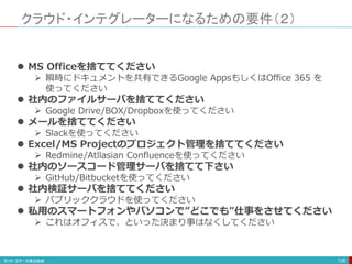 クラウド・インテグレーターになるための要件（２）
139
 MS Officeを捨ててください
 瞬時にドキュメントを共有できるGoogle AppsもしくはOffice 365 を
使ってください
 社内のファイルサーバを捨ててください
 Google Drive/BOX/Dropboxを使ってください
 メールを捨ててください
 Slackを使ってください
 Excel/MS Projectのプロジェクト管理を捨ててください
 Redmine/Atllasian Confluenceを使ってください
 社内のソースコード管理サーバを捨てて下さい
 GitHub/Bitbucketを使ってください
 社内検証サーバを捨ててください
 パブリッククラウドを使ってください
 私用のスマートフォンやパソコンで”どこでも”仕事をさせてください
 これはオフィスで、といった決まり事はなくしてください
 