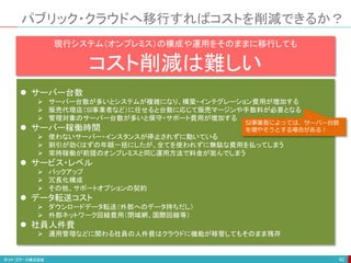 パブリック・クラウドへ移行すればコストを削減できるか？
92
現行システム（オンプレミス）の構成や運用をそのままに移行しても
コスト削減は難しい
 サーバー台数
 サーバー台数が多いとシステムが複雑になり、構築・インテグレーション費用が増加する
 販売代理店（SI事業者など）に任せると台数に応じて販売マージンや手数料が必要となる
 管理対象のサーバー台数が多いと保守・サポート費用が増加する
 サーバー稼働時間
 使わないサーバー・インスタンスが停止されずに動いている
 割引が効くはずの年額一括にしたが、全てを使われずに無駄な費用を払ってしまう
 常時稼働が前提のオンプレミスと同じ運用方法で料金が嵩んでしまう
 サービス・レベル
 パックアップ
 冗長化構成
 その他、サポートオプションの契約
 データ転送コスト
 ダウンロードデータ転送（外部へのデータ持ちだし）
 外部ネットワーク回線費用（閉域網、国際回線等）
 社員人件費
 運用管理などに関わる社員の人件費はクラウドに機能が移管してもそのまま残存
SI事業者によっては、サーバー台数
を増やそうとする場合がある！
 