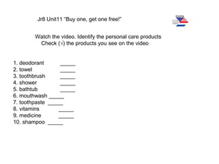 Jr8 Unit11 “Buy one, get one free!”
Watch the video. Identify the personal care products
Check (√) the products you see on the video
1. deodorant _____
2. towel _____
3. toothbrush _____
4. shower _____
5. bathtub _____
6. mouthwash _____
7. toothpaste _____
8. vitamins _____
9. medicine _____
10. shampoo _____
 