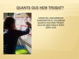 QUANTS OUS HEM TROBAT?
N’ERIK ÉS L’ENCARREGAT
D’ANOTAR EN EL CALENDARI
QUANTS OUS HEM TROBAT.
AVUI NO HEM TINGUT SORT,
ZERO OUS.
 