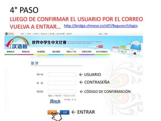 4° PASO 
LUEGO DE CONFIRMAR EL USUARIO POR EL CORREO 
VUELVA A ENTRAR… http://bridge.chinese.cn/s07/Reguser/Ulogin 
← USUARIO 
← CONTRASEÑA 
← CÓDIGO DE CONFIRMACIÓN 
← ENTRAR 
 