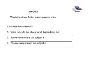 Jr9 Unit5
Watch the video. Active versus passive voice
Complete the statements
1. Voice refers to the who or what that is doing the
________________________________________________.
2. Active voice means the subject is
________________________________________________.
3. Passive voice means the subject is
________________________________________________.
 