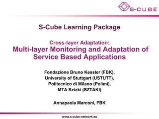 S-Cube Learning Package

           Cross-layer Adaptation:
Multi-layer Monitoring and Adaptation of
       Service Based Applications

         Fondazione Bruno Kessler (FBK),
         University of Stuttgart (USTUTT),
          Politecnico di Milano (Polimi),
               MTA Sztaki (SZTAKI)

             Annapaola Marconi, FBK


                 www.s-cube-network.eu
 