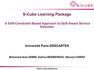 S-Cube Learning Package

A Soft-Constraint Based Approach to QoS-Aware Service
                       Selection




            Université Paris-DESCARTES


  Mohamed-Anis ZEMNI, Salima BENBERNOU, Manuel CARRO



                    www.s-cube-network.eu
 