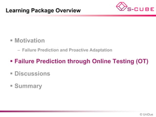 Learning Package Overview




  Motivation
   – Failure Prediction and Proactive Adaptation

  Failure Prediction through Online Testing (OT)

  Discussions

  Summary



                                                   © UniDue
 