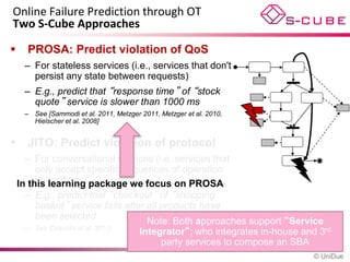Online Failure Prediction through OT
Two S-Cube Approaches

     PROSA: Predict violation of QoS
     – For stateless services (i.e., services that don't
       persist any state between requests)
     – E.g., predict that “response time” of “stock
       quote” service is slower than 1000 ms
     – See [Sammodi et al. 2011, Metzger 2011, Metzger et al. 2010,
       Hielscher et al. 2008]


     JITO: Predict violation of protocol
      – For conversational services (i.e, services that
         only accept specific sequences of operation
         invocations)
    In this learning package we focus on PROSA
      – E.g., predict that “checkout” of “shopping
         basket” service fails after all products have
         been selected
                                     Note: Both approaches support “Service
      – See [Dranidis et al. 2010]
                                   Integrator“; who integrates in-house and 3rd
                                         party services to compose an SBA
                                                                          © UniDue
 