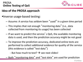 PROSA
Online Testing of QoS
Idea of the PROSA approach
Inverse usage-based testing:
   – Assume: A service has seldom been “used” in a given time period
   – This implies that not enough “monitoring data” (i.e., data
     collected from monitoring its usage) has been collected
   – If we want to predict the service’s QoS, the available monitoring
     data is used, and then the prediction accuracy might be not good
   – To improve the prediction accuracy, dedicated online tests are
     performed to collect additional evidence for quality of the service
     (this evidence is called “test data”)
      - But how much to test?  see next slides!
   – Both “monitoring data” and “test data” are used for prediction
                                                                  © UniDue
 