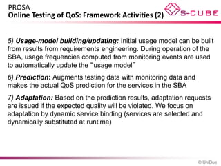 PROSA
Online Testing of QoS: Framework Activities (2)


5) Usage-model building/updating: Initial usage model can be built
from results from requirements engineering. During operation of the
SBA, usage frequencies computed from monitoring events are used
to automatically update the “usage model”
6) Prediction: Augments testing data with monitoring data and
makes the actual QoS prediction for the services in the SBA
7) Adaptation: Based on the prediction results, adaptation requests
are issued if the expected quality will be violated. We focus on
adaptation by dynamic service binding (services are selected and
dynamically substituted at runtime)




                                                                © UniDue
 