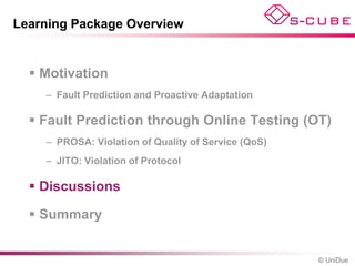 Learning Package Overview


   Motivation
    – Fault Prediction and Proactive Adaptation

   Fault Prediction through Online Testing (OT)
    – PROSA: Violation of Quality of Service (QoS)
    – JITO: Violation of Protocol

   Discussions

   Summary


                                                     © UniDue
 