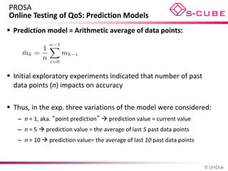 PROSA
Online Testing of QoS: Prediction Models
 Prediction model = Arithmetic average of data points:




 Initial exploratory experiments indicated that number of past
  data points (n) impacts on accuracy

 Thus, in the exp. three variations of the model were considered:
   – n = 1, aka. “point prediction”  prediction value = current value
   – n = 5  prediction value = the average of last 5 past data points
   – n = 10  prediction value= the average of last 10 past data points



                                                                          © UniDue
 