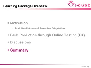 Learning Package Overview




   Motivation
    – Fault Prediction and Proactive Adaptation

   Fault Prediction through Online Testing (OT)

   Discussions

   Summary


                                                  © UniDue
 