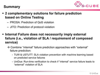 Summary
 2 complementary solutions for failure prediction
  based on Online Testing
   – PROSA: Prediction of QoS violation
   – JITO: Prediction of protocol violation

 Internal Failure does not necessarily imply external
  failure (i.e., violation of SLA / requirement of composed
  service)
    Combine “internal” failure prediction approaches with “external”
    failure prediction:
       - TUW & USTUTT: SLA violation prevention with machine learning based
         on predicted service failures
       - UniDue: Run-time verification to check if “internal” service failure leads to
         “external” violation of SLA


                                                                                 © UniDue
 