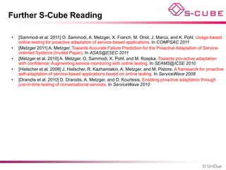 Further S-Cube Reading

•   [Sammodi et al. 2011] O. Sammodi, A. Metzger, X. Franch, M. Oriol, J. Marco, and K. Pohl. Usage-based
    online testing for proactive adaptation of service-based applications. In COMPSAC 2011
•   [Metzger 2011] A. Metzger. Towards Accurate Failure Prediction for the Proactive Adaptation of Service-
    oriented Systems (Invited Paper). In ASAS@ESEC 2011
•   [Metzger et al. 2010] A. Metzger, O. Sammodi, K. Pohl, and M. Rzepka. Towards pro-active adaptation
    with confidence: Augmenting service monitoring with online testing. In SEAMS@ICSE 2010
•   [Hielscher et al. 2008] J. Hielscher, R. Kazhamiakin, A. Metzger, and M. Pistore. A framework for proactive
    self-adaptation of service-based applications based on online testing. In ServiceWave 2008
•   [Dranidis et al. 2010] D. Dranidis, A. Metzger, and D. Kourtesis. Enabling proactive adaptation through
    just-in-time testing of conversational services. In ServiceWave 2010




                                                                                                    © UniDue
 
