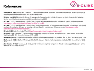 References
[Salehie et al. 2009] Salehie, M., Tahvildari, L.: Self-adaptive software: Landscape and research challenges. ACM Transactions on
Autonomous and Adaptive Systems 4(2), 14:1 – 14:42 (2009)
[Di Nitto et al. 2008] Di Nitto, E.; Ghezzi, C.; Metzger, A.; Papazoglou, M.; Pohl, K.: A Journey to Highly Dynamic, Self-adaptive
Service-based Applications. Automated Software Engineering (2008)
[PO-JRA-1.3.1] S-Cube deliverable # PO-JRA-1.3.1: Survey of Quality Related Aspects Relevant for Service-based Applications;
http://www.s-cube-network.eu/results/deliverables/wp-jra-1.3
[PO-JRA-1.3.1] S-Cube deliverable # PO-JRA-1.3.5: Integrated principles, techniques and methodologies for specifying end-to-end
quality and negotiating SLAs and for assuring end-to-end quality provision and SLA conformance; http://www.s-cube-
network.eu/results/deliverables/wp-jra-1.3
[S-Cube KM] S-Cube Knowledge Model: http://www.s-cube-network.eu/knowledge-model
[Trammell 1995] Trammell, C.: Quantifying the reliability of software: statistical testing based on a usage model. In ISESS’95.
Washington, DC: IEEE Computer Society, 1995, p. 208
[Musa 1993] Musa, J.: Operational profiles in software-reliability engineering. IEEE Software, vol. 10, no. 2, pp. 14 –32, mar. 1993
[Salfner et al. 2010] F. Salfner, M. Lenk, and M. Malek. A survey of online failure prediction methods. ACM Comput. Surv., 42(3),
2010
[Cavallo et al. 2010] B. Cavallo, M. Di Penta, and G. Canfora. An empirical comparison of methods to support QoS-aware service
selection. In PESOS@ICSE 2010




                                                                                                                                     © UniDue
 
