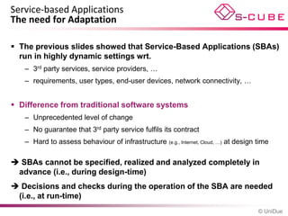 Service-based Applications
The need for Adaptation

 The previous slides showed that Service-Based Applications (SBAs)
  run in highly dynamic settings wrt.
   – 3rd party services, service providers, …
   – requirements, user types, end-user devices, network connectivity, …


 Difference from traditional software systems
   – Unprecedented level of change
   – No guarantee that 3rd party service fulfils its contract
   – Hard to assess behaviour of infrastructure (e.g., Internet, Cloud, …) at design time

 SBAs cannot be specified, realized and analyzed completely in
 advance (i.e., during design-time)
 Decisions and checks during the operation of the SBA are needed
 (i.e., at run-time)
                                                                                     © UniDue
 