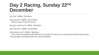 Day 2 Racing, Sunday
December

nd
22

2yo turf 1400m $2million
3yo plus dirt 2000m $2.5million
- Attract Japan Cup Dirt horses
3yo plus sprint turf 1200m $3million
3yo mile turf 1600m $3.5million
Arima Kinen turf 2500m $8million
- Prize money boosted by $2.8million in an effort to attract an international field and increase
the prestige associated with the race worldwide.

 